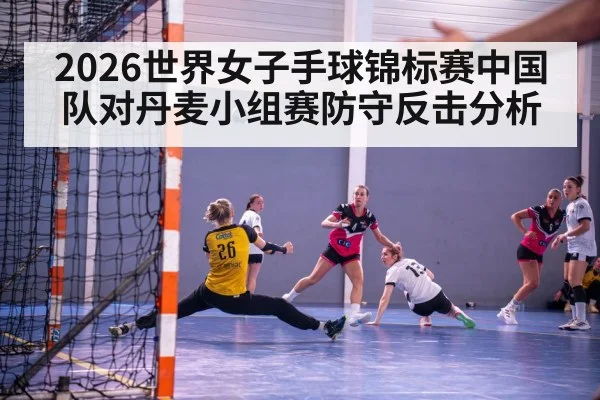 2026世界女子手球锦标赛中国队对丹麦小组赛防守反击分析